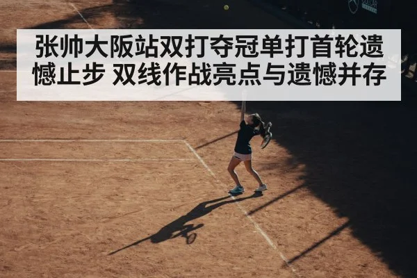 张帅大阪站双打夺冠单打首轮遗憾止步 双线作战亮点与遗憾并存